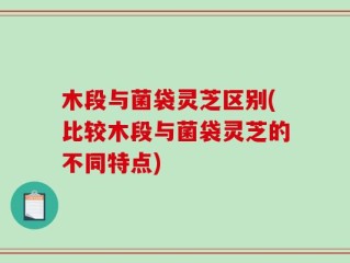 木段与菌袋灵芝区别(比较木段与菌袋灵芝的不同特点)