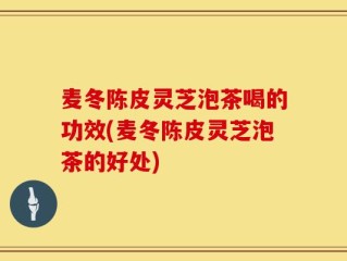 麦冬陈皮灵芝泡茶喝的功效(麦冬陈皮灵芝泡茶的好处)