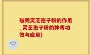 破壳灵芝孢子粉的作用_灵芝孢子粉的神奇功效与应用)