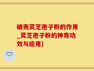 破壳灵芝孢子粉的作用_灵芝孢子粉的神奇功效与应用)