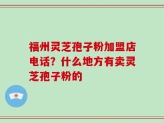 福州灵芝孢子粉加盟店电话？什么地方有卖灵芝孢子粉的