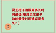 灵芝孢子油服用多长时间最佳(服用灵芝孢子油的最佳时间建议是多久？)