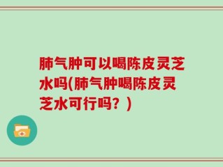 肺气肿可以喝陈皮灵芝水吗(肺气肿喝陈皮灵芝水可行吗？)