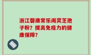 浙江磐康常乐阁灵芝孢子粉？提高免疫力的健康保障？