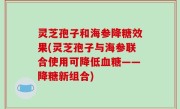 灵芝孢子和海参降糖效果(灵芝孢子与海参联合使用可降低血糖——降糖新组合)