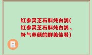 红参灵芝石斛炖白鸽(红参灵芝石斛炖白鸽，补气养颜的鲜美佳肴)