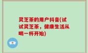 灵芝茶的用户抖音(试试灵芝茶，健康生活从喝一杯开始)