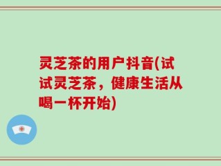 灵芝茶的用户抖音(试试灵芝茶，健康生活从喝一杯开始)