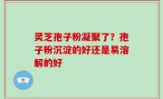 灵芝孢子粉凝聚了？孢子粉沉淀的好还是易溶解的好