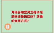 寿仙谷破壁灵芝孢子饭前吃还是饭后吃？正确的食用方式？
