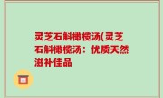 灵芝石斛橄榄汤(灵芝石斛橄榄汤：优质天然滋补佳品