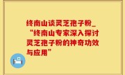终南山谈灵芝孢子粉_“终南山专家深入探讨灵芝孢子粉的神奇功效与应用”