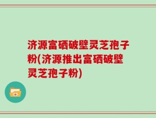 济源富硒破壁灵芝孢子粉(济源推出富硒破壁灵芝孢子粉)