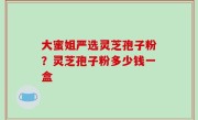 大蜜姐严选灵芝孢子粉？灵芝孢子粉多少钱一盒
