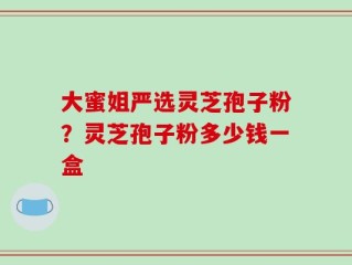 大蜜姐严选灵芝孢子粉？灵芝孢子粉多少钱一盒