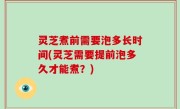 灵芝煮前需要泡多长时间(灵芝需要提前泡多久才能煮？)