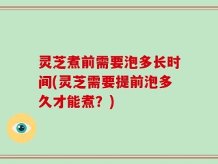 灵芝煮前需要泡多长时间(灵芝需要提前泡多久才能煮？)