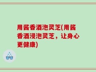 用酱香酒泡灵芝(用酱香酒浸泡灵芝，让身心更健康)