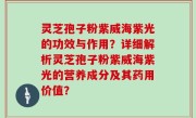 灵芝孢子粉紫威海紫光的功效与作用？详细解析灵芝孢子粉紫威海紫光的营养成分及其药用价值？