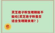 灵芝孢子粉生理期能不能吃(灵芝孢子粉是否适合生理期食用？)