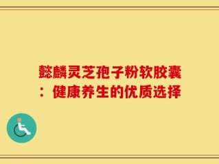 懿麟灵芝孢子粉软胶囊：健康养生的优质选择