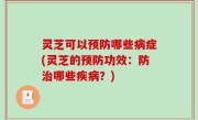 灵芝可以预防哪些病症(灵芝的预防功效：防治哪些疾病？)