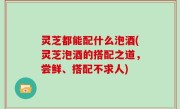 灵芝都能配什么泡酒(灵芝泡酒的搭配之道，尝鲜、搭配不求人)