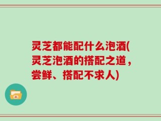 灵芝都能配什么泡酒(灵芝泡酒的搭配之道，尝鲜、搭配不求人)