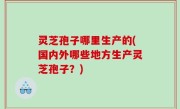灵芝孢子哪里生产的(国内外哪些地方生产灵芝孢子？)