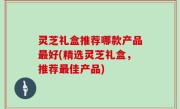 灵芝礼盒推荐哪款产品最好(精选灵芝礼盒，推荐最佳产品)
