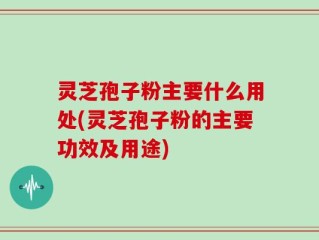 灵芝孢子粉主要什么用处(灵芝孢子粉的主要功效及用途)
