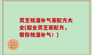 灵芝祛湿补气茶配方大全(超全灵芝茶配方，帮你祛湿补气！)