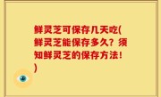 鲜灵芝可保存几天吃(鲜灵芝能保存多久？须知鲜灵芝的保存方法！)