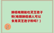 肺癌晚期能吃灵芝孢子粉(晚期肺癌病人可以食用灵芝孢子粉吗？)
