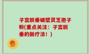 子宫脱垂破壁灵芝孢子粉(重点关注：子宫脱垂的新疗法！)