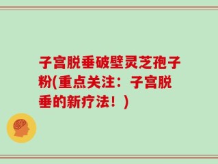 子宫脱垂破壁灵芝孢子粉(重点关注：子宫脱垂的新疗法！)