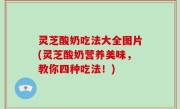灵芝酸奶吃法大全图片(灵芝酸奶营养美味，教你四种吃法！)