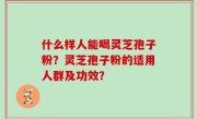 什么样人能喝灵芝孢子粉？灵芝孢子粉的适用人群及功效？