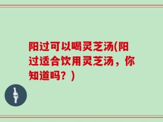 阳过可以喝灵芝汤(阳过适合饮用灵芝汤，你知道吗？)