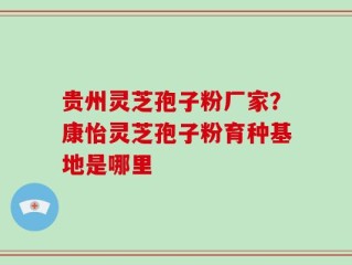 贵州灵芝孢子粉厂家？康怡灵芝孢子粉育种基地是哪里