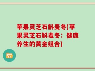 苹果灵芝石斛麦冬(苹果灵芝石斛麦冬：健康养生的黄金组合)