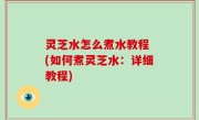 灵芝水怎么煮水教程 (如何煮灵芝水：详细教程)