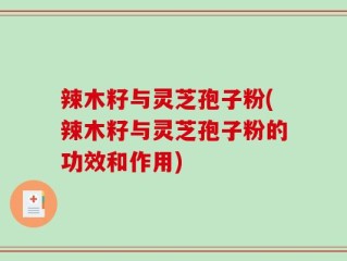 辣木籽与灵芝孢子粉(辣木籽与灵芝孢子粉的功效和作用)
