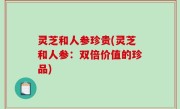 灵芝和人参珍贵(灵芝和人参：双倍价值的珍品)