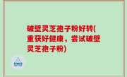 破壁灵芝孢子粉好转(重获好健康，尝试破壁灵芝孢子粉)