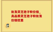 批发灵芝孢子粉价格_高品质灵芝孢子粉批发价格优惠