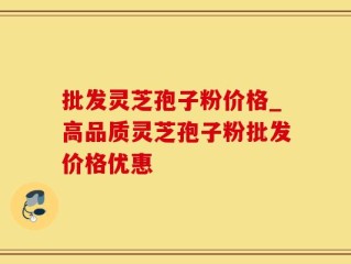 批发灵芝孢子粉价格_高品质灵芝孢子粉批发价格优惠