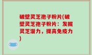 破壁灵芝孢子粉片(破壁灵芝孢子粉片：发掘灵芝潜力，提高免疫力)