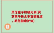 灵芝孢子粉硒元素(灵芝孢子粉含丰富硒元素，助您健康护体)