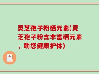 灵芝孢子粉硒元素(灵芝孢子粉含丰富硒元素，助您健康护体)